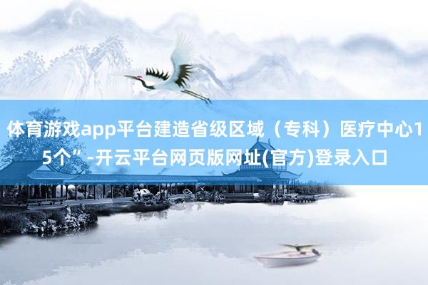 体育游戏app平台建造省级区域(专科)医疗中心15个”-开云平台网页版网址(官方)登录入口