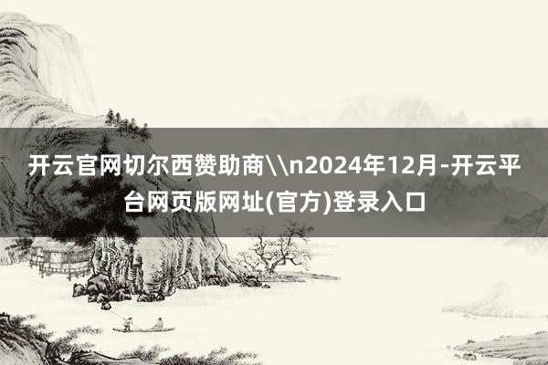 开云官网切尔西赞助商\n2024年12月-开云平台网页版网址(官方)登录入口