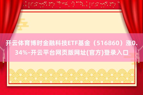 开云体育博时金融科技ETF基金（516860）涨0.34%-开云平台网页版网址(官方)登录入口