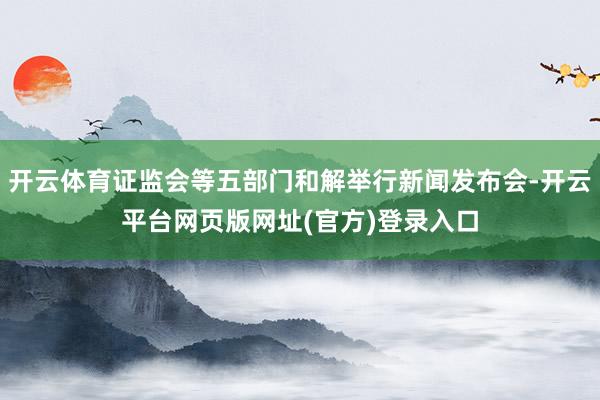 开云体育证监会等五部门和解举行新闻发布会-开云平台网页版网址(官方)登录入口