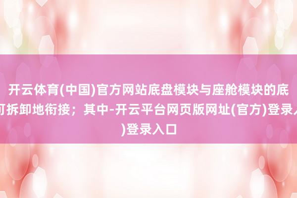 开云体育(中国)官方网站底盘模块与座舱模块的底部可拆卸地衔接;其中-开云平台网页版网址(官方)登录入口