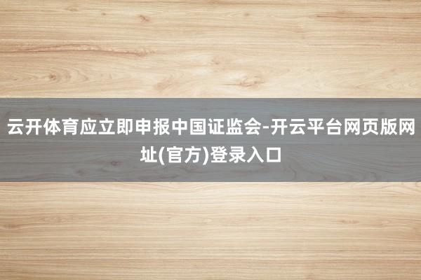 云开体育应立即申报中国证监会-开云平台网页版网址(官方)登录入口