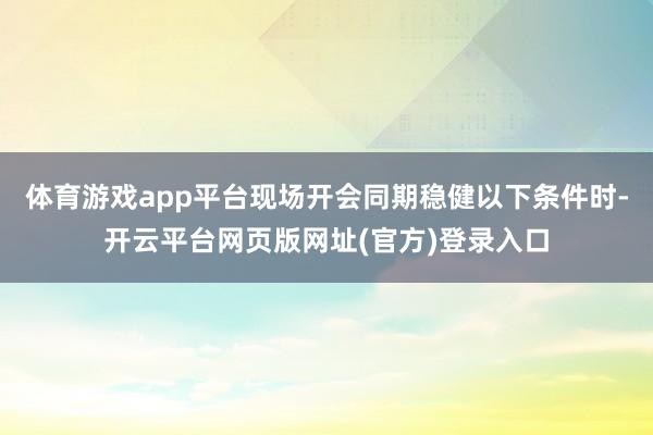 体育游戏app平台现场开会同期稳健以下条件时-开云平台网页版网址(官方)登录入口