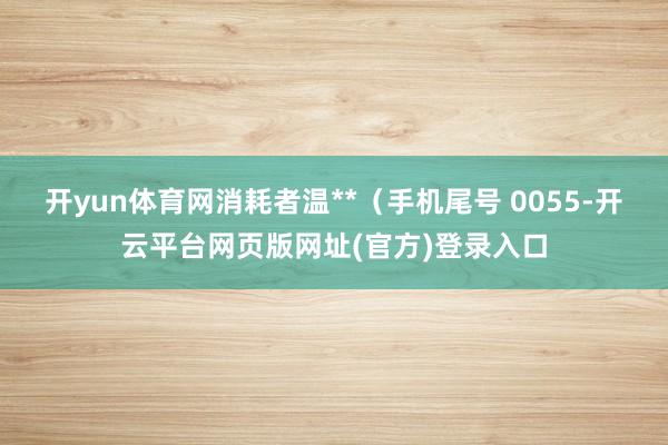 开yun体育网消耗者温**(手机尾号 0055-开云平台网页版网址(官方)登录入口