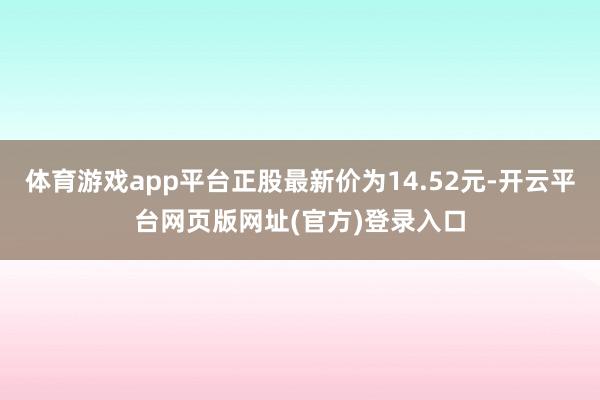 体育游戏app平台正股最新价为14.52元-开云平台网页版网址(官方)登录入口