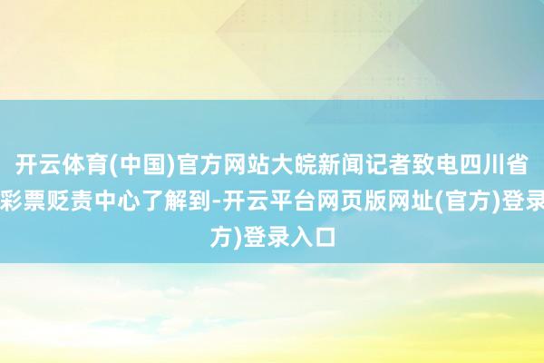 开云体育(中国)官方网站大皖新闻记者致电四川省体育彩票贬责中心了解到-开云平台网页版网址(官方)登录入口