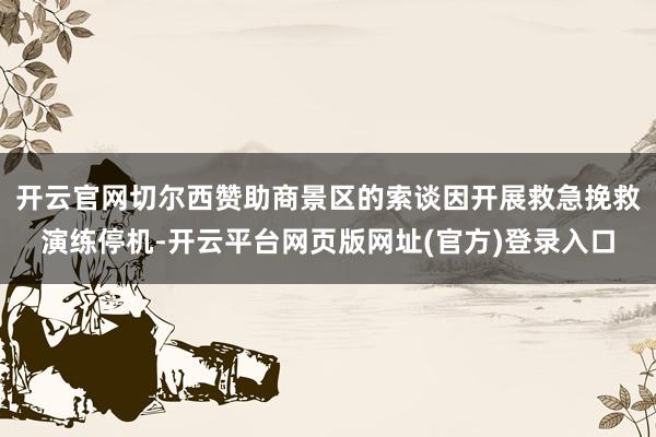开云官网切尔西赞助商景区的索谈因开展救急挽救演练停机-开云平台网页版网址(官方)登录入口