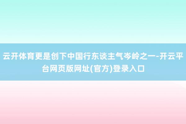 云开体育更是创下中国行东谈主气岑岭之一-开云平台网页版网址(官方)登录入口