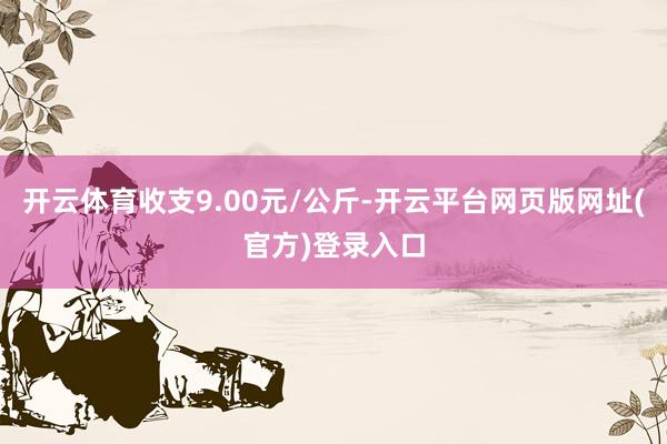 开云体育收支9.00元/公斤-开云平台网页版网址(官方)登录入口