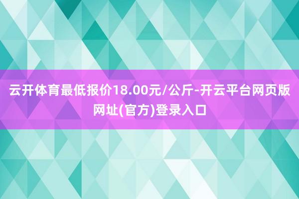 云开体育最低报价18.00元/公斤-开云平台网页版网址(官方)登录入口