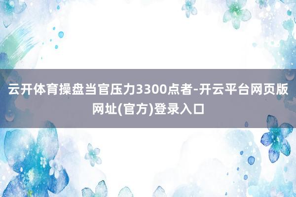 云开体育操盘当官压力3300点者-开云平台网页版网址(官方)登录入口