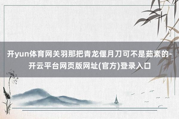 开yun体育网关羽那把青龙偃月刀可不是茹素的-开云平台网页版网址(官方)登录入口
