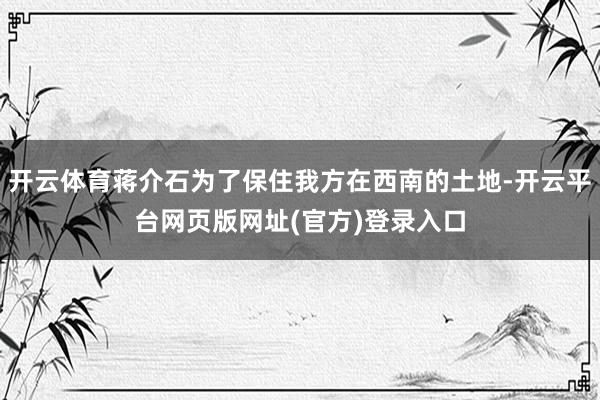 开云体育蒋介石为了保住我方在西南的土地-开云平台网页版网址(官方)登录入口