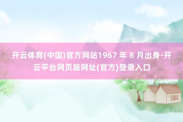 开云体育(中国)官方网站1967 年 8 月出身-开云平台网页版网址(官方)登录入口