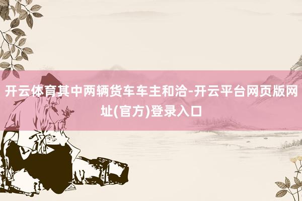 开云体育其中两辆货车车主和洽-开云平台网页版网址(官方)登录入口