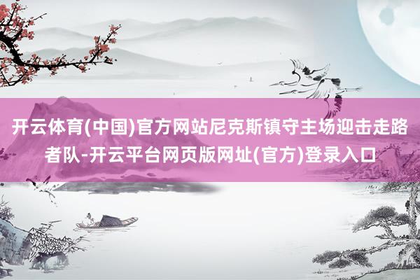 开云体育(中国)官方网站尼克斯镇守主场迎击走路者队-开云平台网页版网址(官方)登录入口