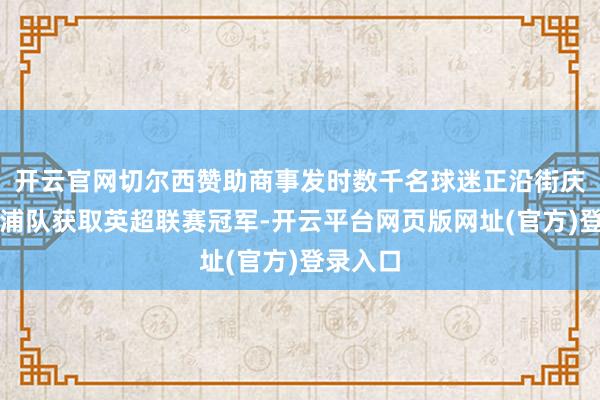 开云官网切尔西赞助商事发时数千名球迷正沿街庆祝利物浦队获取英超联赛冠军-开云平台网页版网址(官方)登录入口