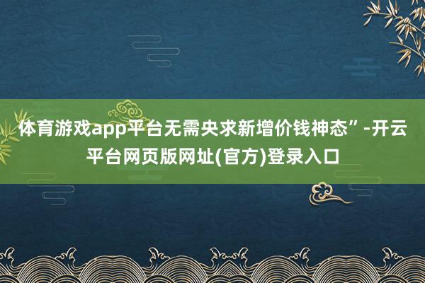 体育游戏app平台无需央求新增价钱神态”-开云平台网页版网址(官方)登录入口