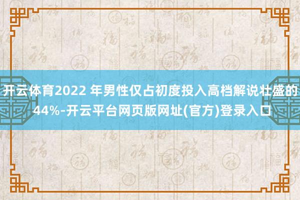 开云体育2022 年男性仅占初度投入高档解说壮盛的 44%-开云平台网页版网址(官方)登录入口
