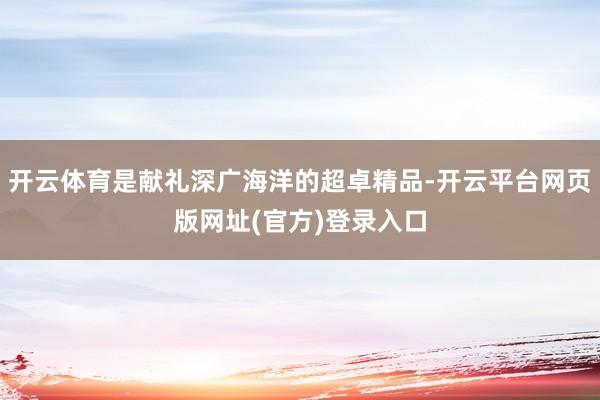 开云体育是献礼深广海洋的超卓精品-开云平台网页版网址(官方)登录入口