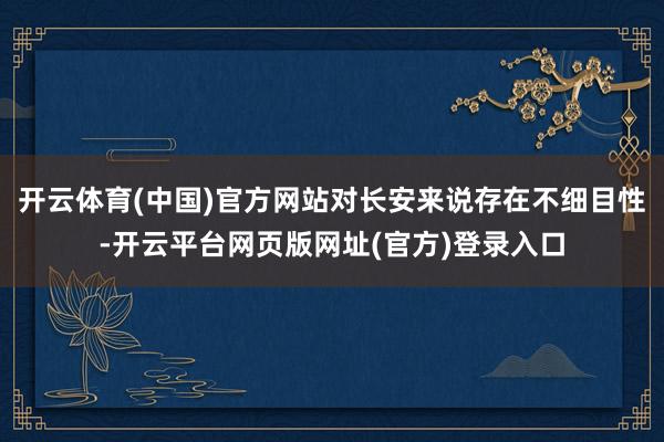 开云体育(中国)官方网站对长安来说存在不细目性-开云平台网页版网址(官方)登录入口
