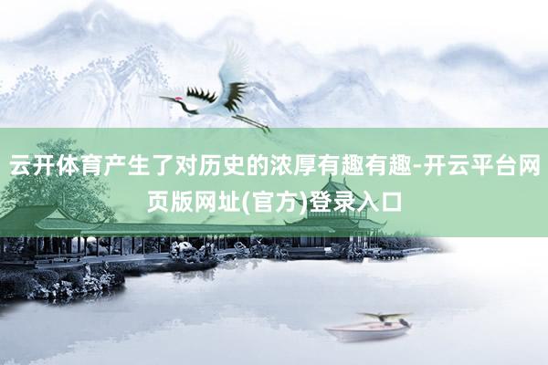 云开体育产生了对历史的浓厚有趣有趣-开云平台网页版网址(官方)登录入口