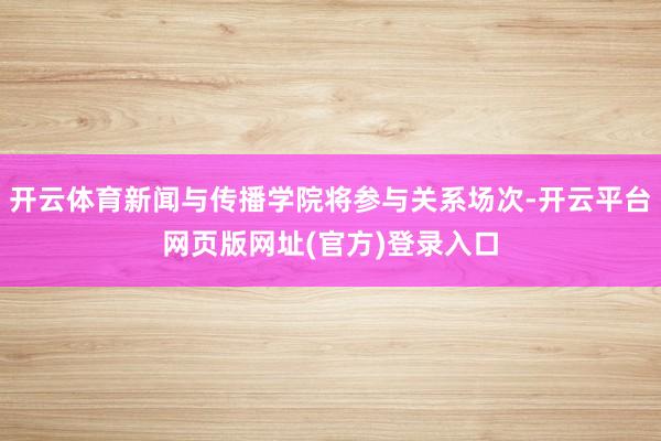 开云体育新闻与传播学院将参与关系场次-开云平台网页版网址(官方)登录入口