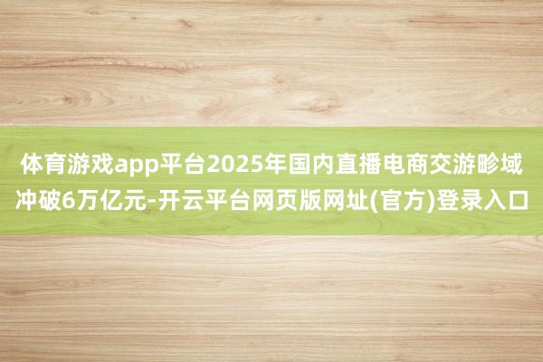 体育游戏app平台2025年国内直播电商交游畛域冲破6万亿元-开云平台网页版网址(官方)登录入口