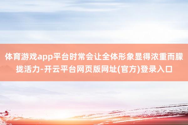 体育游戏app平台时常会让全体形象显得浓重而朦拢活力-开云平台网页版网址(官方)登录入口