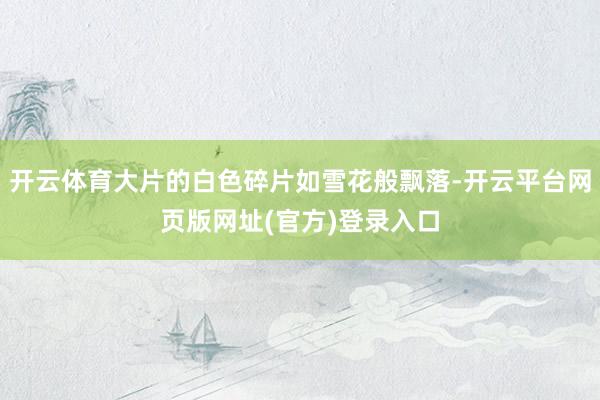 开云体育大片的白色碎片如雪花般飘落-开云平台网页版网址(官方)登录入口