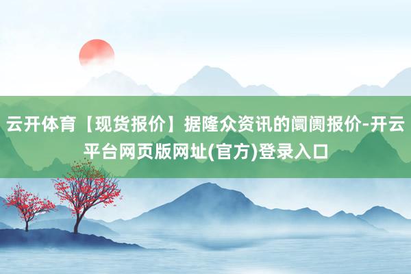 云开体育【现货报价】据隆众资讯的阛阓报价-开云平台网页版网址(官方)登录入口