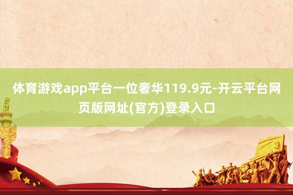 体育游戏app平台一位奢华119.9元-开云平台网页版网址(官方)登录入口
