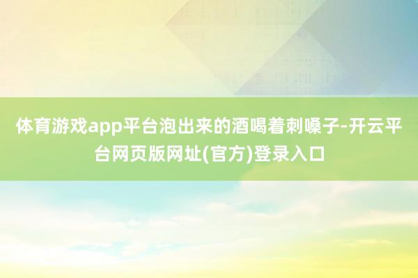 体育游戏app平台泡出来的酒喝着刺嗓子-开云平台网页版网址(官方)登录入口
