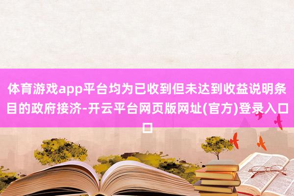 体育游戏app平台均为已收到但未达到收益说明条目的政府接济-开云平台网页版网址(官方)登录入口