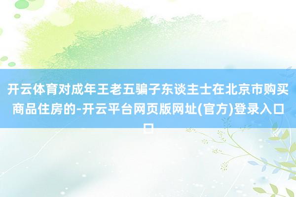开云体育对成年王老五骗子东谈主士在北京市购买商品住房的-开云平台网页版网址(官方)登录入口