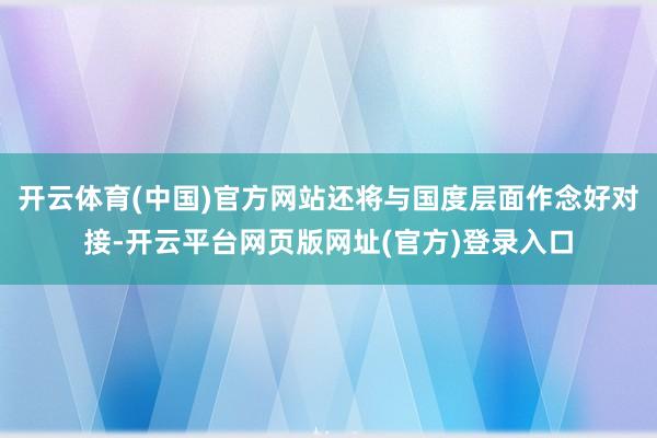开云体育(中国)官方网站还将与国度层面作念好对接-开云平台网页版网址(官方)登录入口
