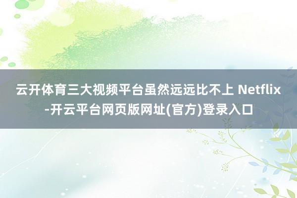 云开体育三大视频平台虽然远远比不上 Netflix-开云平台网页版网址(官方)登录入口
