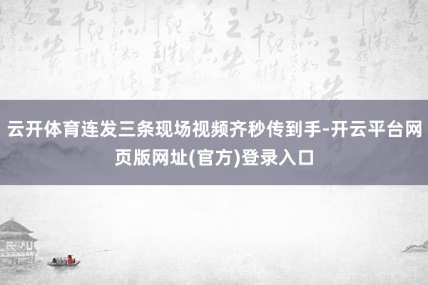 云开体育连发三条现场视频齐秒传到手-开云平台网页版网址(官方)登录入口