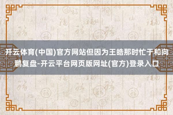 开云体育(中国)官方网站但因为王皓那时忙于和向鹏复盘-开云平台网页版网址(官方)登录入口