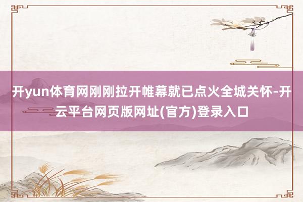 开yun体育网刚刚拉开帷幕就已点火全城关怀-开云平台网页版网址(官方)登录入口