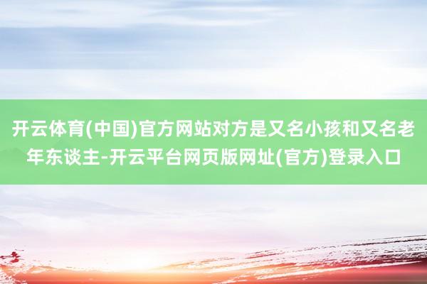 开云体育(中国)官方网站对方是又名小孩和又名老年东谈主-开云平台网页版网址(官方)登录入口