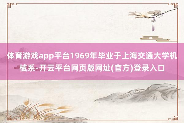体育游戏app平台1969年毕业于上海交通大学机械系-开云平台网页版网址(官方)登录入口