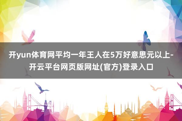 开yun体育网平均一年王人在5万好意思元以上-开云平台网页版网址(官方)登录入口