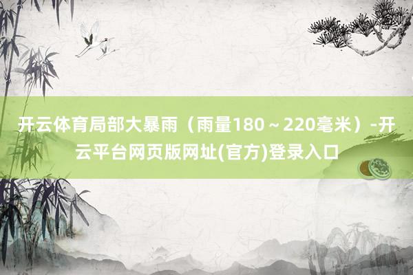 开云体育局部大暴雨（雨量180～220毫米）-开云平台网页版网址(官方)登录入口