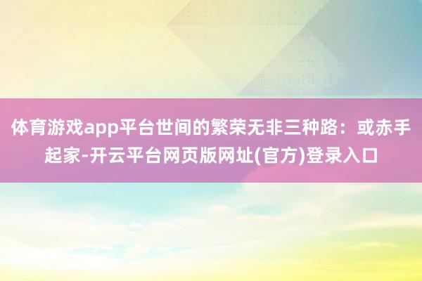 体育游戏app平台世间的繁荣无非三种路：或赤手起家-开云平台网页版网址(官方)登录入口