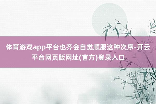 体育游戏app平台也齐会自觉顺服这种次序-开云平台网页版网址(官方)登录入口