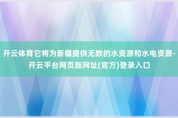 开云体育它将为新疆提供无数的水资源和水电资源-开云平台网页版网址(官方)登录入口