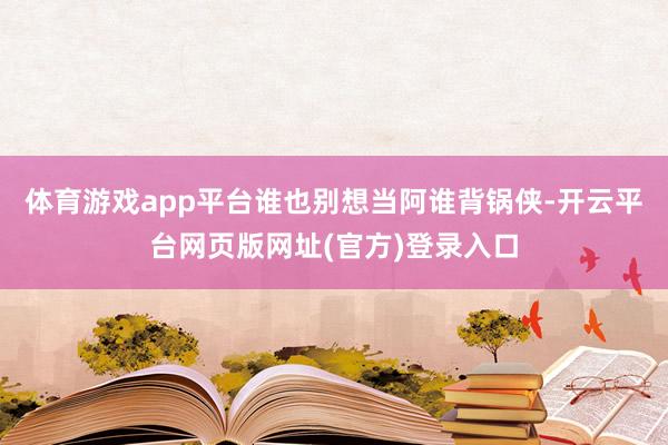体育游戏app平台谁也别想当阿谁背锅侠-开云平台网页版网址(官方)登录入口