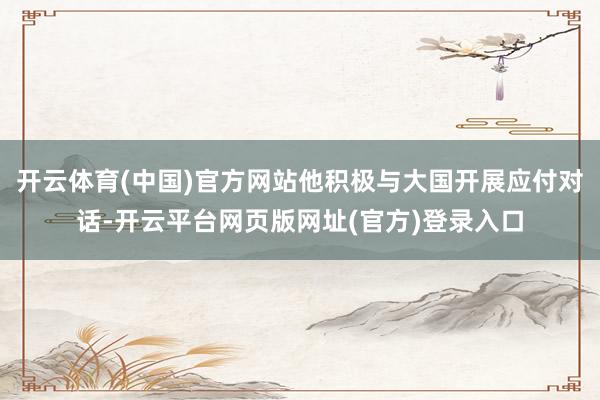 开云体育(中国)官方网站他积极与大国开展应付对话-开云平台网页版网址(官方)登录入口