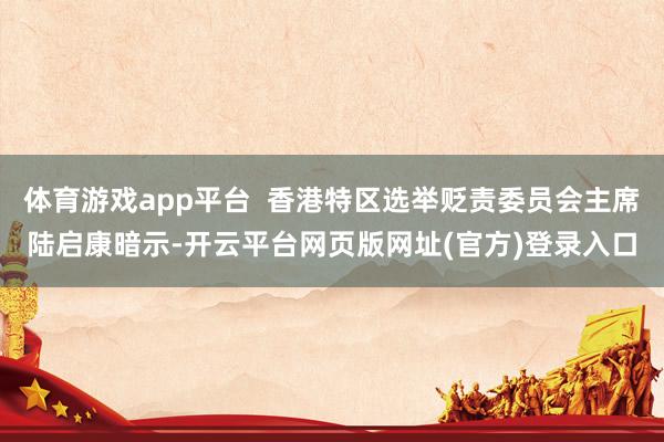 体育游戏app平台  香港特区选举贬责委员会主席陆启康暗示-开云平台网页版网址(官方)登录入口
